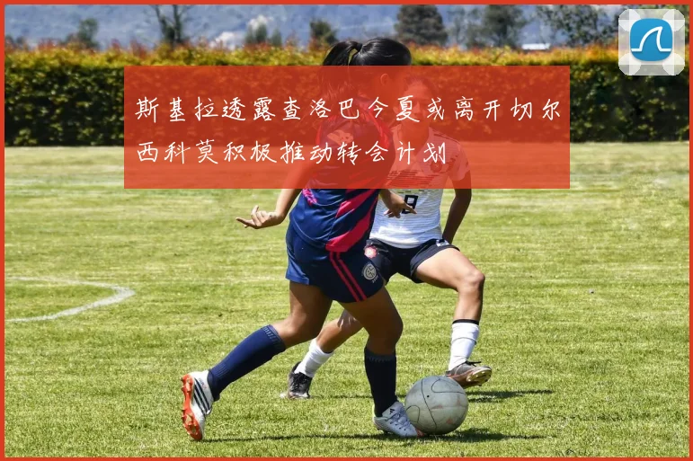 斯基拉透露查洛巴今夏或离开切尔西科莫积极推动转会计划
