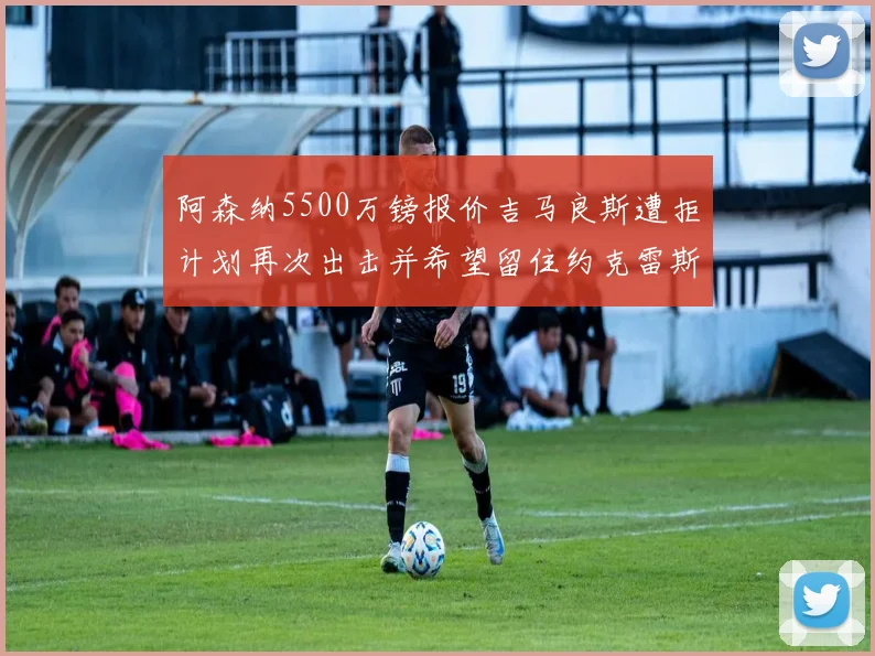 阿森纳5500万镑报价吉马良斯遭拒计划再次出击并希望留住约克雷斯