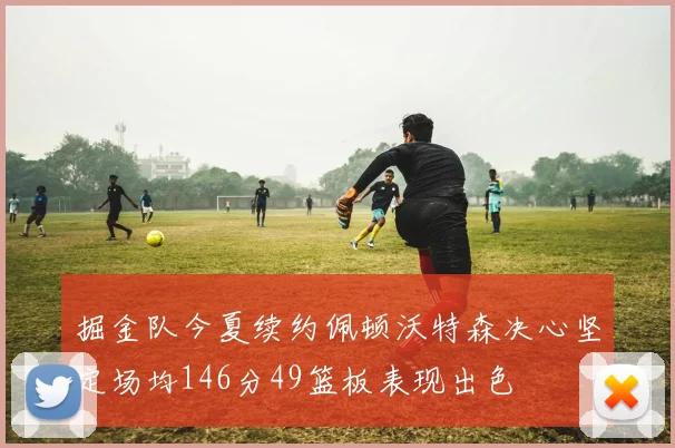 掘金队今夏续约佩顿沃特森决心坚定场均146分49篮板表现出色