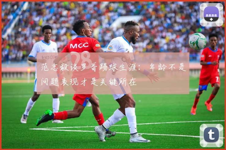 范志毅谈罗哥踢球生涯：年龄不是问题表现才是关键所在