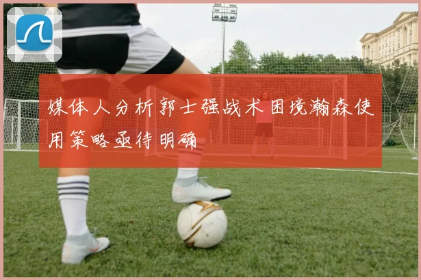 媒体人分析郭士强战术困境瀚森使用策略亟待明确