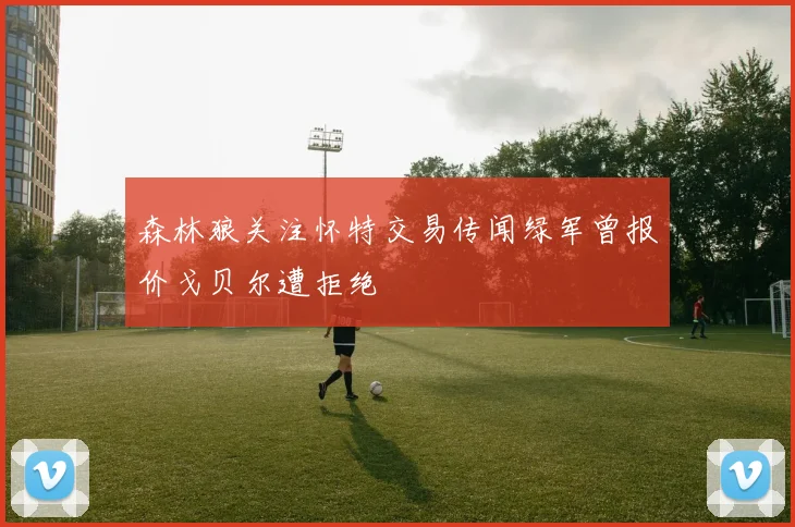 森林狼关注怀特交易传闻绿军曾报价戈贝尔遭拒绝