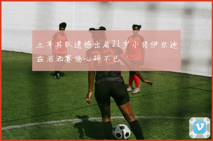 土耳其队遗憾出局21岁小将伊尔迪兹泪洒赛场心碎不已