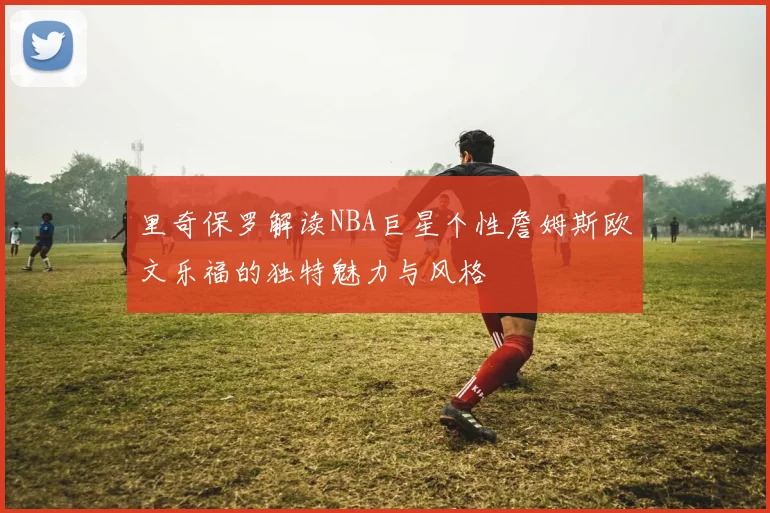 里奇保罗解读NBA巨星个性詹姆斯欧文乐福的独特魅力与风格