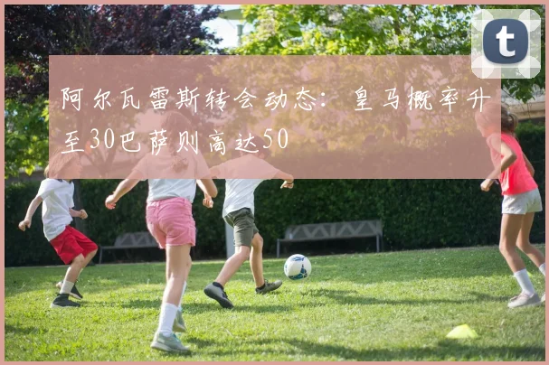 阿尔瓦雷斯转会动态：皇马概率升至30巴萨则高达50