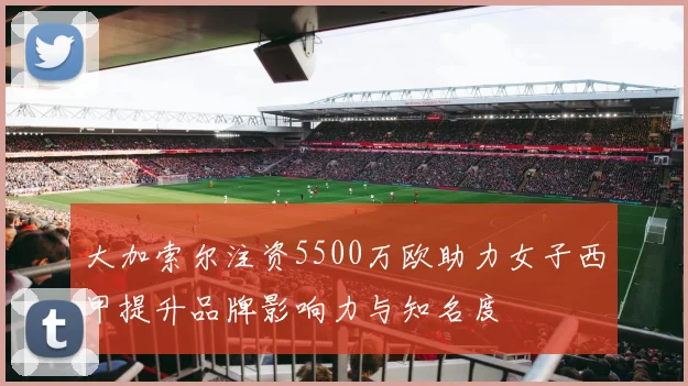 大加索尔注资5500万欧助力女子西甲提升品牌影响力与知名度