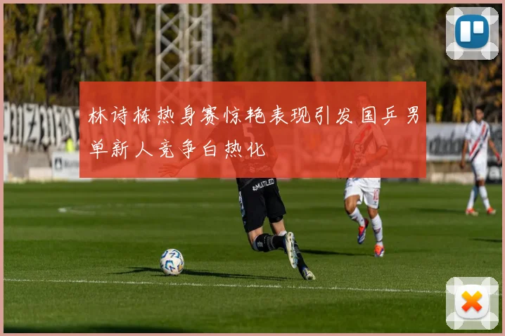 林诗栋热身赛惊艳表现引发国乒男单新人竞争白热化