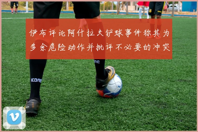 伊布评论阿什拉夫铲球事件称其为多余危险动作并批评不必要的冲突