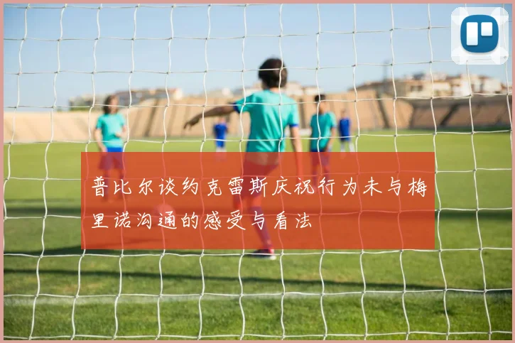 普比尔谈约克雷斯庆祝行为未与梅里诺沟通的感受与看法