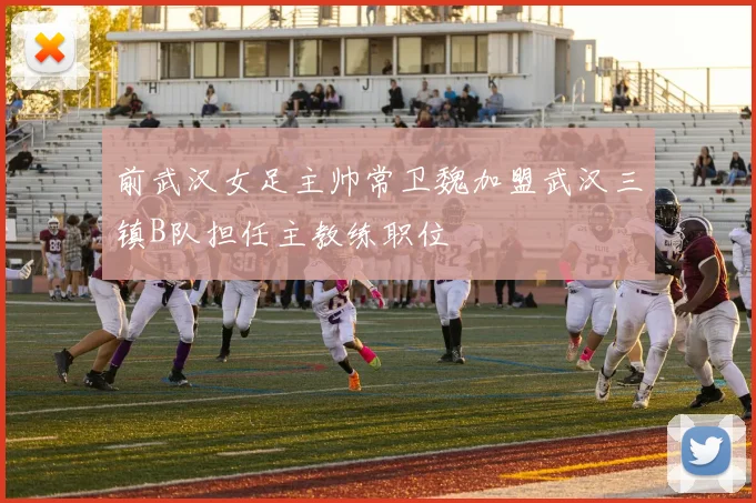 前武汉女足主帅常卫魏加盟武汉三镇B队担任主教练职位