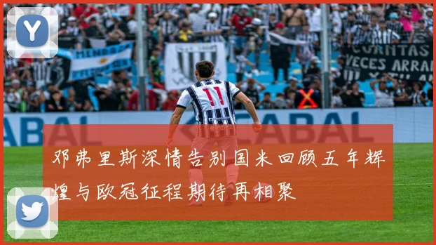 邓弗里斯深情告别国米回顾五年辉煌与欧冠征程期待再相聚