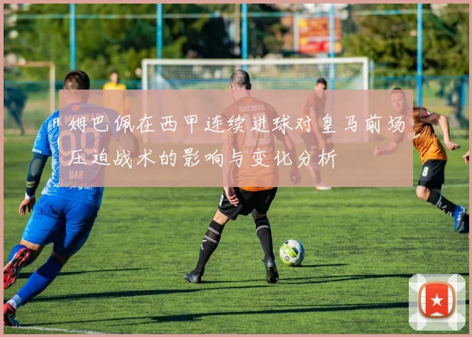 姆巴佩在西甲连续进球对皇马前场压迫战术的影响与变化分析